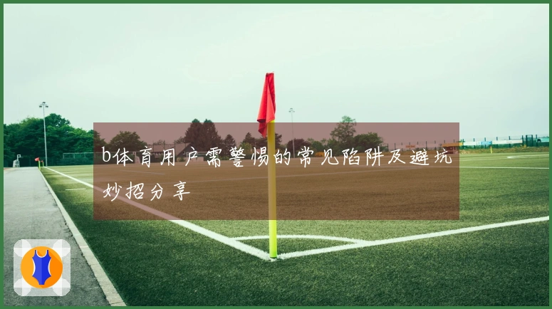 b体育用户需警惕的常见陷阱及避坑妙招分享