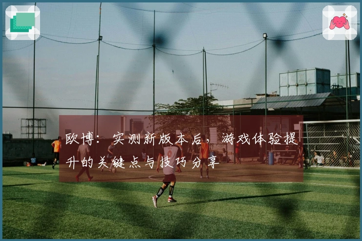 欧博：实测新版本后，游戏体验提升的关键点与技巧分享