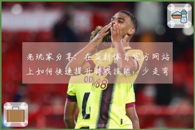 老玩家分享：在亚新体育官方网站上如何快速提升游戏技能，少走弯路！
